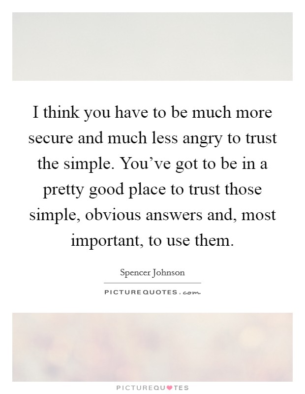 I think you have to be much more secure and much less angry to trust the simple. You've got to be in a pretty good place to trust those simple, obvious answers and, most important, to use them. Picture Quote #1