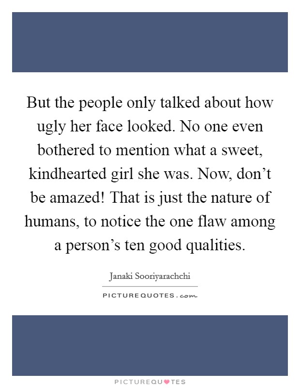 But the people only talked about how ugly her face looked. No one even bothered to mention what a sweet, kindhearted girl she was. Now, don’t be amazed! That is just the nature of humans, to notice the one flaw among a person’s ten good qualities Picture Quote #1
