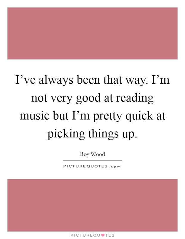 I’ve always been that way. I’m not very good at reading music but I’m pretty quick at picking things up Picture Quote #1