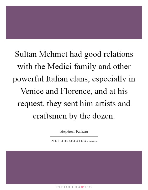 Sultan Mehmet had good relations with the Medici family and other powerful Italian clans, especially in Venice and Florence, and at his request, they sent him artists and craftsmen by the dozen Picture Quote #1