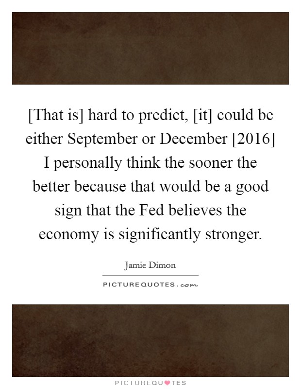 [That is] hard to predict, [it] could be either September or December [2016] I personally think the sooner the better because that would be a good sign that the Fed believes the economy is significantly stronger Picture Quote #1