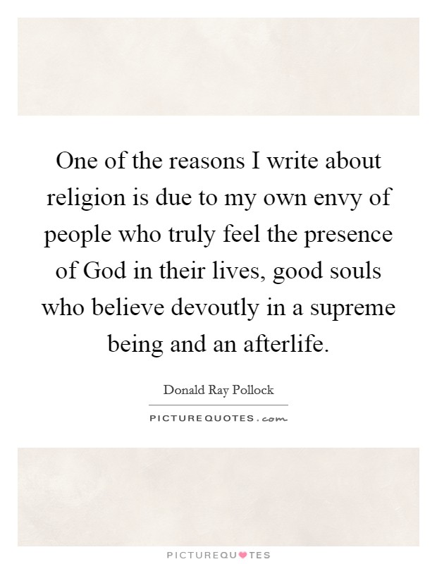 One of the reasons I write about religion is due to my own envy of people who truly feel the presence of God in their lives, good souls who believe devoutly in a supreme being and an afterlife. Picture Quote #1
