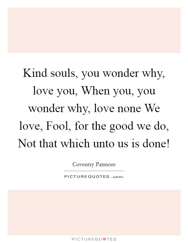 Kind souls, you wonder why, love you, When you, you wonder why, love none We love, Fool, for the good we do, Not that which unto us is done! Picture Quote #1