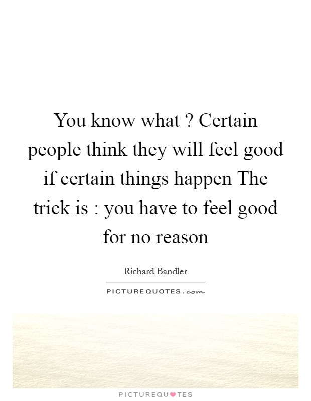 You know what ? Certain people think they will feel good if certain things happen The trick is : you have to feel good for no reason Picture Quote #1