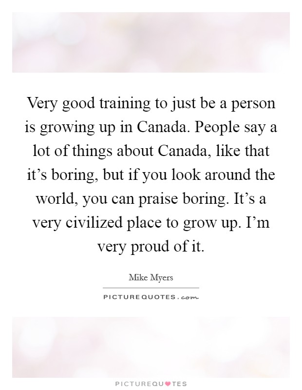 Very good training to just be a person is growing up in Canada. People say a lot of things about Canada, like that it’s boring, but if you look around the world, you can praise boring. It’s a very civilized place to grow up. I’m very proud of it Picture Quote #1