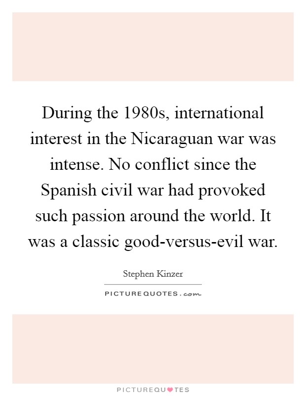 During the 1980s, international interest in the Nicaraguan war was intense. No conflict since the Spanish civil war had provoked such passion around the world. It was a classic good-versus-evil war Picture Quote #1