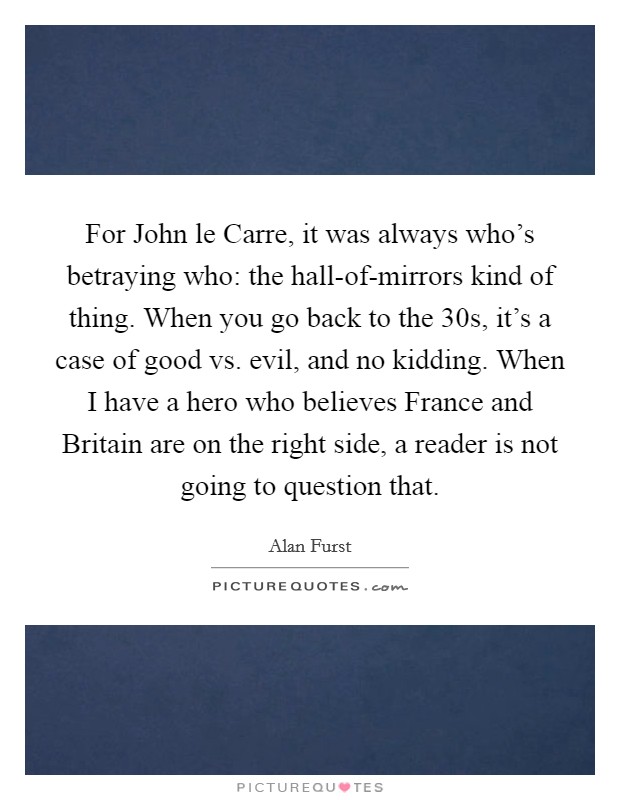 For John le Carre, it was always who’s betraying who: the hall-of-mirrors kind of thing. When you go back to the  30s, it’s a case of good vs. evil, and no kidding. When I have a hero who believes France and Britain are on the right side, a reader is not going to question that Picture Quote #1