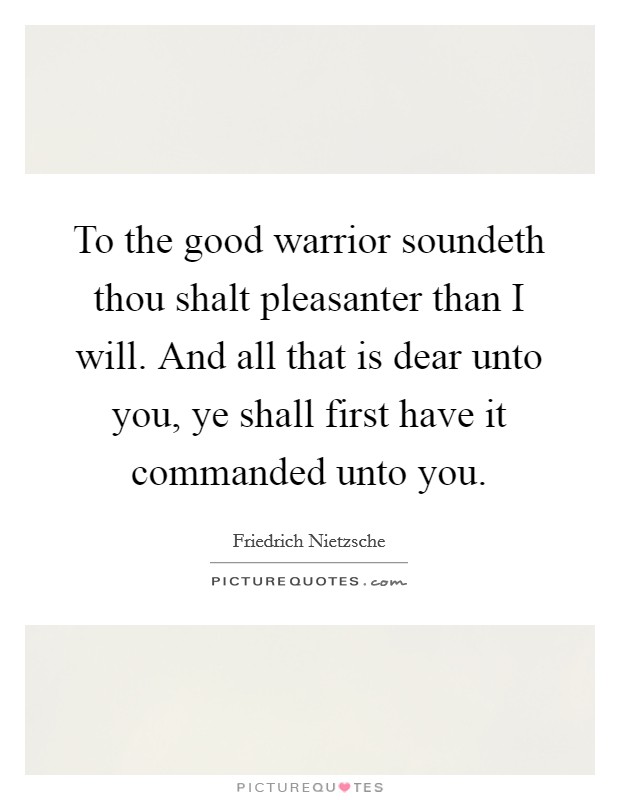To the good warrior soundeth thou shalt pleasanter than I will. And all that is dear unto you, ye shall first have it commanded unto you Picture Quote #1