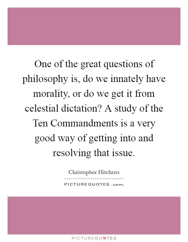 One of the great questions of philosophy is, do we innately have morality, or do we get it from celestial dictation? A study of the Ten Commandments is a very good way of getting into and resolving that issue Picture Quote #1