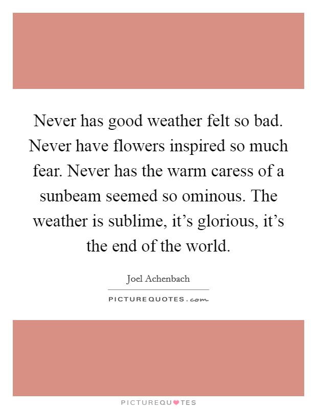Never has good weather felt so bad. Never have flowers inspired so much fear. Never has the warm caress of a sunbeam seemed so ominous. The weather is sublime, it’s glorious, it’s the end of the world Picture Quote #1