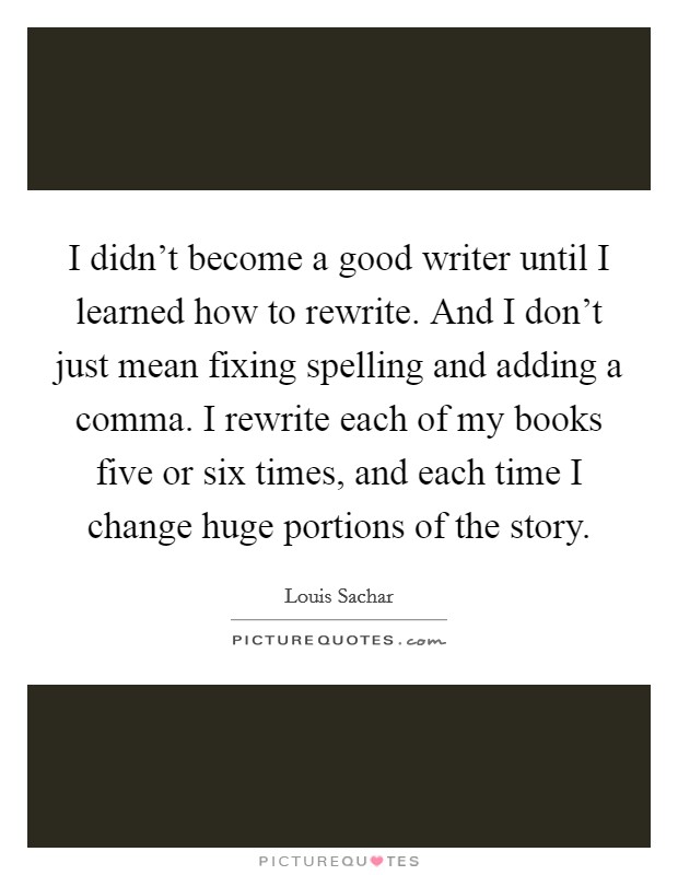I didn’t become a good writer until I learned how to rewrite. And I don’t just mean fixing spelling and adding a comma. I rewrite each of my books five or six times, and each time I change huge portions of the story Picture Quote #1