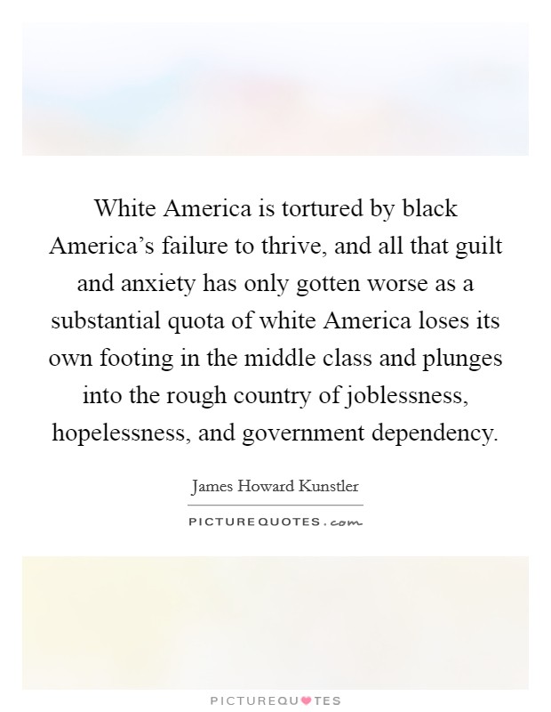 White America is tortured by black America's failure to thrive, and all that guilt and anxiety has only gotten worse as a substantial quota of white America loses its own footing in the middle class and plunges into the rough country of joblessness, hopelessness, and government dependency. Picture Quote #1