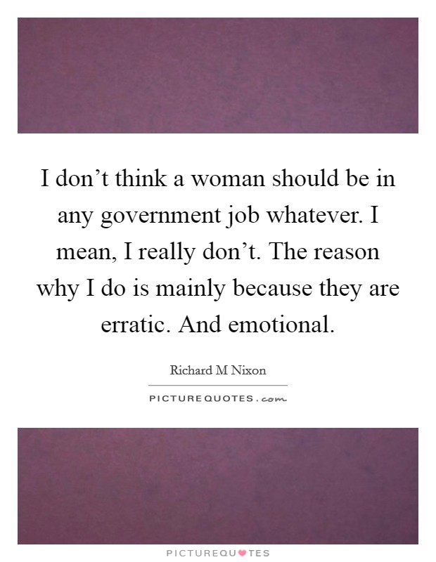 I don’t think a woman should be in any government job whatever. I mean, I really don’t. The reason why I do is mainly because they are erratic. And emotional Picture Quote #1