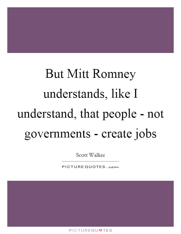 But Mitt Romney understands, like I understand, that people - not governments - create jobs Picture Quote #1