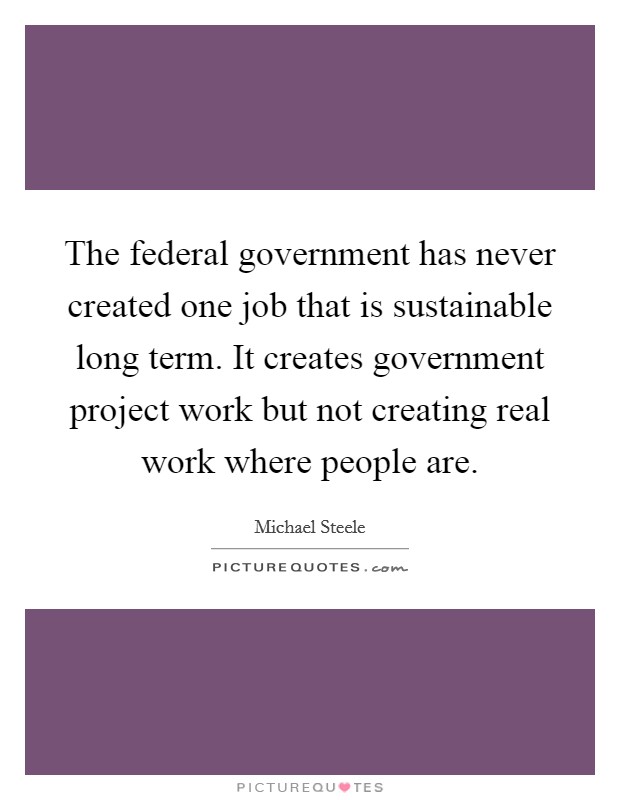 The federal government has never created one job that is sustainable long term. It creates government project work but not creating real work where people are Picture Quote #1