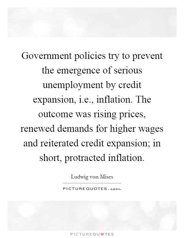 Government policies try to prevent the emergence of serious unemployment by credit expansion, i.e., inflation. The outcome was rising prices, renewed demands for higher wages and reiterated credit expansion; in short, protracted inflation Picture Quote #1