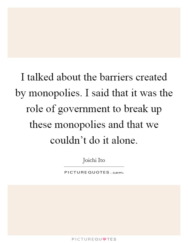 I talked about the barriers created by monopolies. I said that it was the role of government to break up these monopolies and that we couldn't do it alone. Picture Quote #1