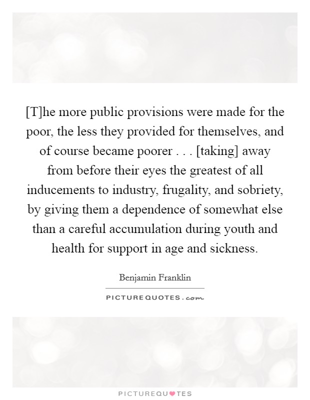 [T]he more public provisions were made for the poor, the less they provided for themselves, and of course became poorer . . . [taking] away from before their eyes the greatest of all inducements to industry, frugality, and sobriety, by giving them a dependence of somewhat else than a careful accumulation during youth and health for support in age and sickness Picture Quote #1