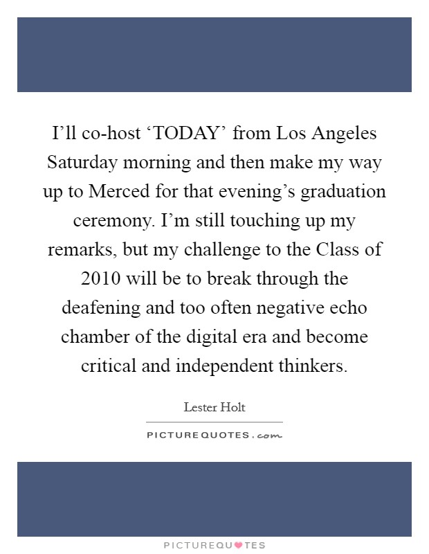 I’ll co-host ‘TODAY’ from Los Angeles Saturday morning and then make my way up to Merced for that evening’s graduation ceremony. I’m still touching up my remarks, but my challenge to the Class of 2010 will be to break through the deafening and too often negative echo chamber of the digital era and become critical and independent thinkers Picture Quote #1