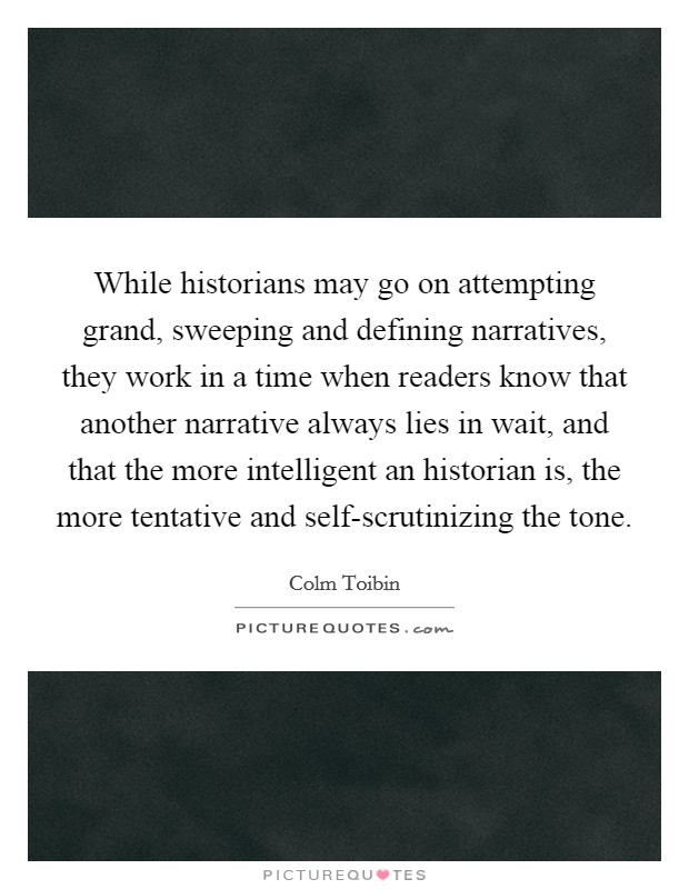 While historians may go on attempting grand, sweeping and defining narratives, they work in a time when readers know that another narrative always lies in wait, and that the more intelligent an historian is, the more tentative and self-scrutinizing the tone Picture Quote #1