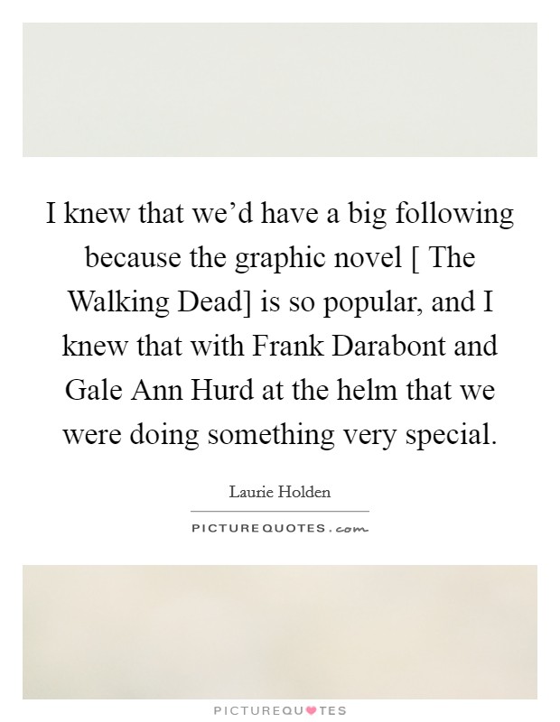 I knew that we’d have a big following because the graphic novel [ The Walking Dead] is so popular, and I knew that with Frank Darabont and Gale Ann Hurd at the helm that we were doing something very special Picture Quote #1