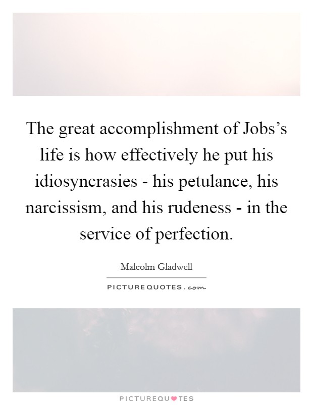 The great accomplishment of Jobs's life is how effectively he put his idiosyncrasies - his petulance, his narcissism, and his rudeness - in the service of perfection. Picture Quote #1