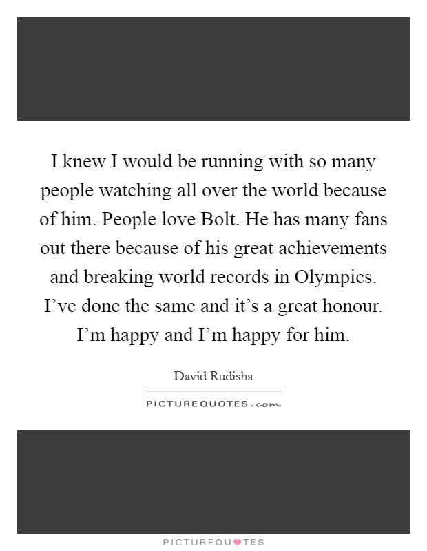 I knew I would be running with so many people watching all over the world because of him. People love Bolt. He has many fans out there because of his great achievements and breaking world records in Olympics. I’ve done the same and it’s a great honour. I’m happy and I’m happy for him Picture Quote #1