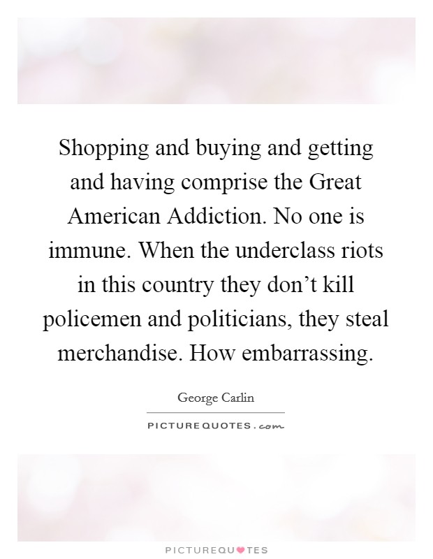 Shopping and buying and getting and having comprise the Great American Addiction. No one is immune. When the underclass riots in this country they don’t kill policemen and politicians, they steal merchandise. How embarrassing Picture Quote #1