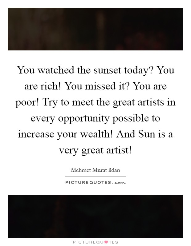 You watched the sunset today? You are rich! You missed it? You are poor! Try to meet the great artists in every opportunity possible to increase your wealth! And Sun is a very great artist! Picture Quote #1