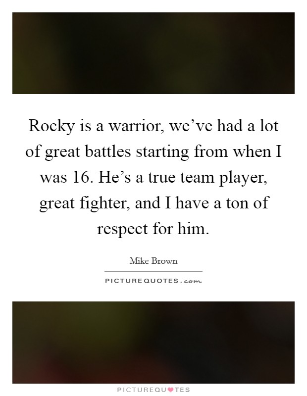 Rocky is a warrior, we’ve had a lot of great battles starting from when I was 16. He’s a true team player, great fighter, and I have a ton of respect for him Picture Quote #1