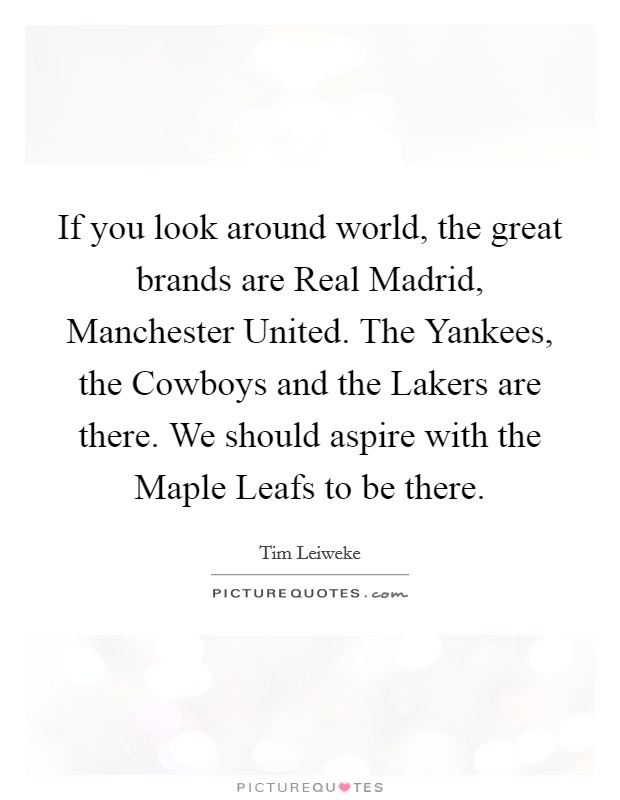 If you look around world, the great brands are Real Madrid, Manchester United. The Yankees, the Cowboys and the Lakers are there. We should aspire with the Maple Leafs to be there Picture Quote #1