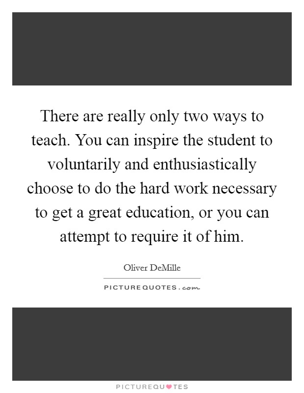 There are really only two ways to teach. You can inspire the student to voluntarily and enthusiastically choose to do the hard work necessary to get a great education, or you can attempt to require it of him Picture Quote #1