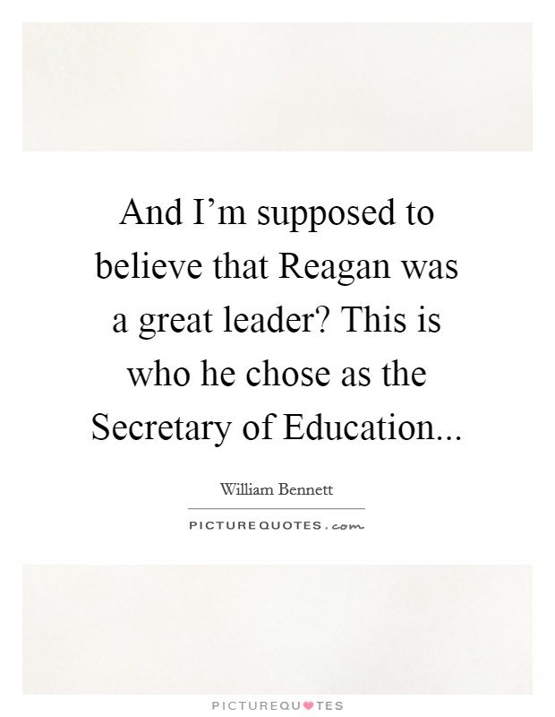 And I'm supposed to believe that Reagan was a great leader? This is who he chose as the Secretary of Education... Picture Quote #1