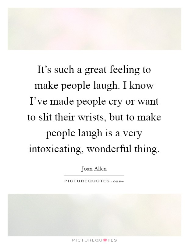 It's such a great feeling to make people laugh. I know I've made people cry or want to slit their wrists, but to make people laugh is a very intoxicating, wonderful thing. Picture Quote #1