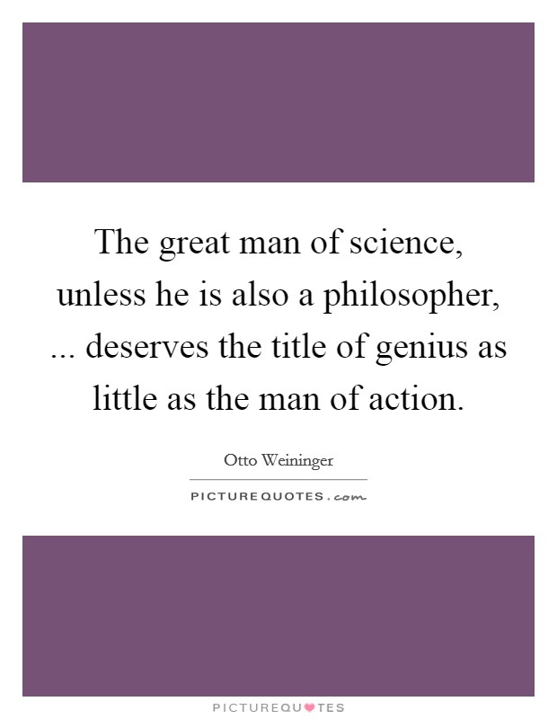 The great man of science, unless he is also a philosopher, ... deserves the title of genius as little as the man of action Picture Quote #1