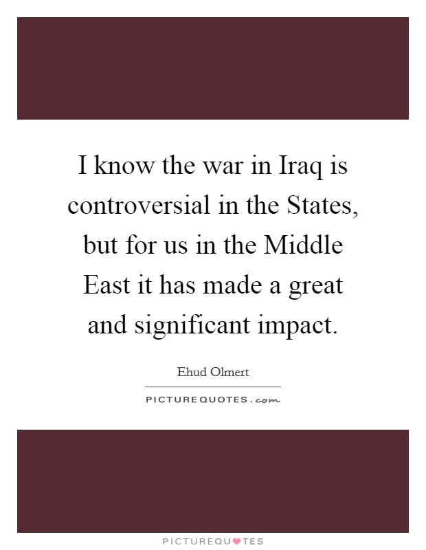 I know the war in Iraq is controversial in the States, but for us in the Middle East it has made a great and significant impact. Picture Quote #1
