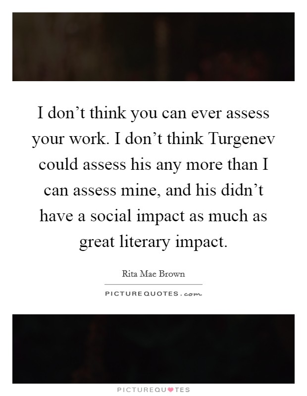 I don’t think you can ever assess your work. I don’t think Turgenev could assess his any more than I can assess mine, and his didn’t have a social impact as much as great literary impact Picture Quote #1