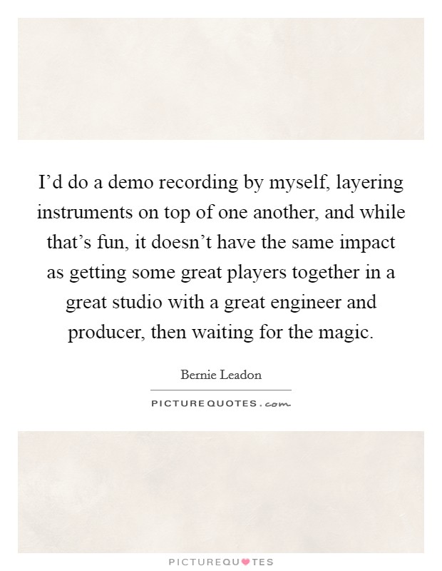 I'd do a demo recording by myself, layering instruments on top of one another, and while that's fun, it doesn't have the same impact as getting some great players together in a great studio with a great engineer and producer, then waiting for the magic. Picture Quote #1