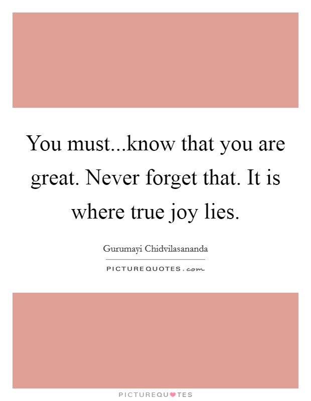 You must...know that you are great. Never forget that. It is where true joy lies Picture Quote #1