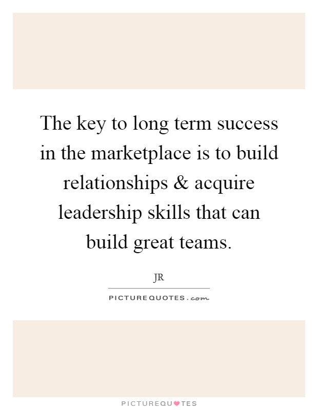 The key to long term success in the marketplace is to build relationships and acquire leadership skills that can build great teams. Picture Quote #1