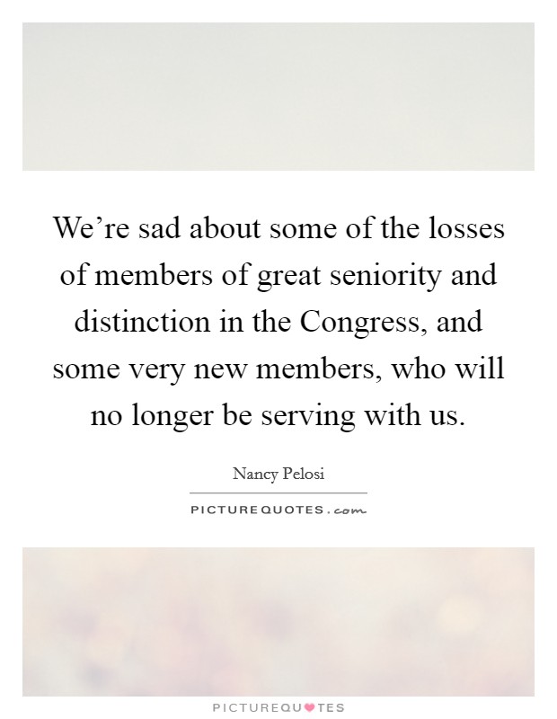 We’re sad about some of the losses of members of great seniority and distinction in the Congress, and some very new members, who will no longer be serving with us Picture Quote #1