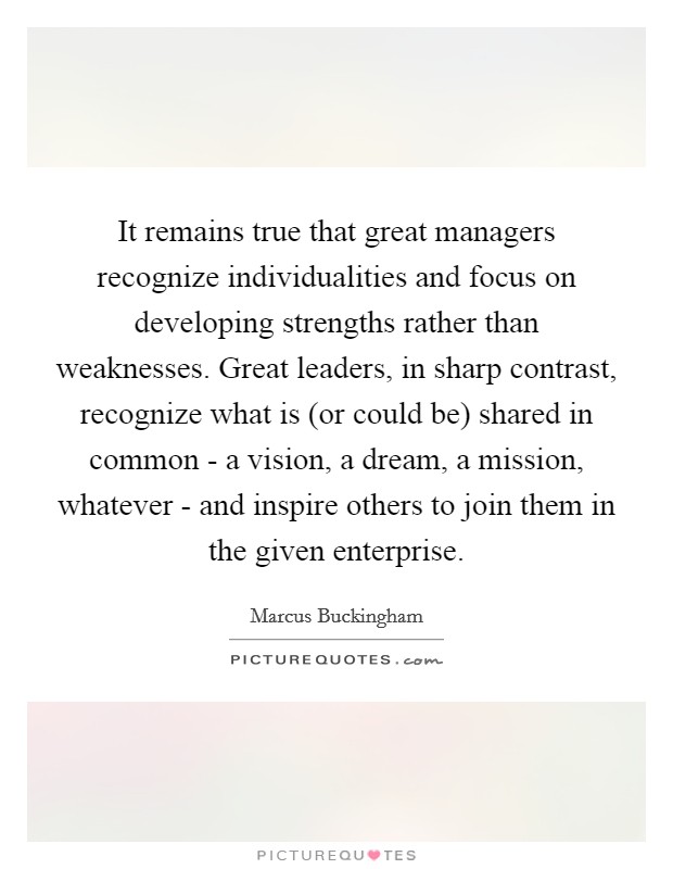 It remains true that great managers recognize individualities and focus on developing strengths rather than weaknesses. Great leaders, in sharp contrast, recognize what is (or could be) shared in common - a vision, a dream, a mission, whatever - and inspire others to join them in the given enterprise. Picture Quote #1