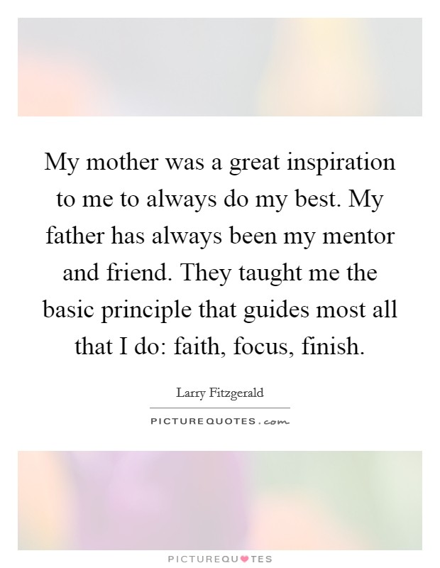 My mother was a great inspiration to me to always do my best. My father has always been my mentor and friend. They taught me the basic principle that guides most all that I do: faith, focus, finish. Picture Quote #1