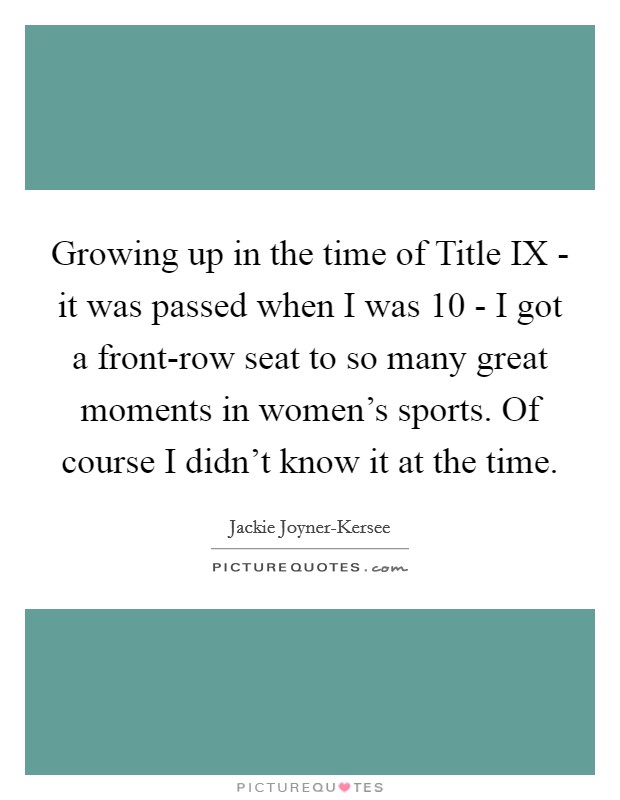 Growing up in the time of Title IX - it was passed when I was 10 - I got a front-row seat to so many great moments in women's sports. Of course I didn't know it at the time. Picture Quote #1