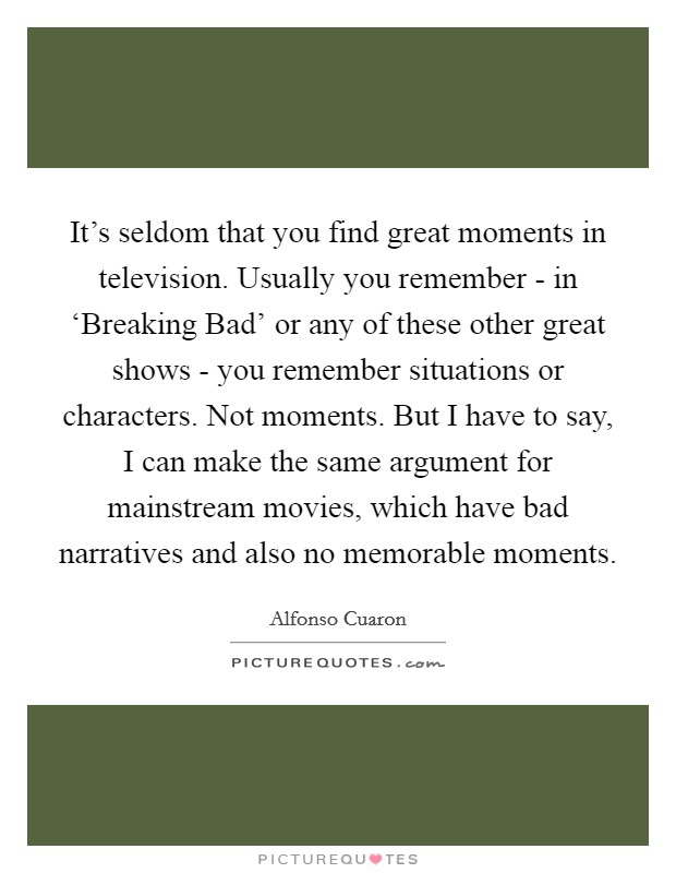 It’s seldom that you find great moments in television. Usually you remember - in ‘Breaking Bad’ or any of these other great shows - you remember situations or characters. Not moments. But I have to say, I can make the same argument for mainstream movies, which have bad narratives and also no memorable moments Picture Quote #1