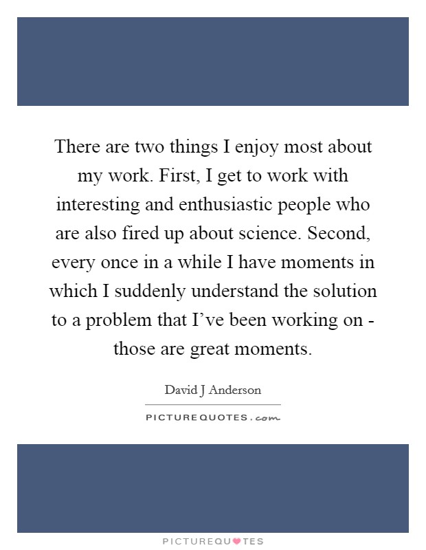 There are two things I enjoy most about my work. First, I get to work with interesting and enthusiastic people who are also fired up about science. Second, every once in a while I have moments in which I suddenly understand the solution to a problem that I’ve been working on - those are great moments Picture Quote #1