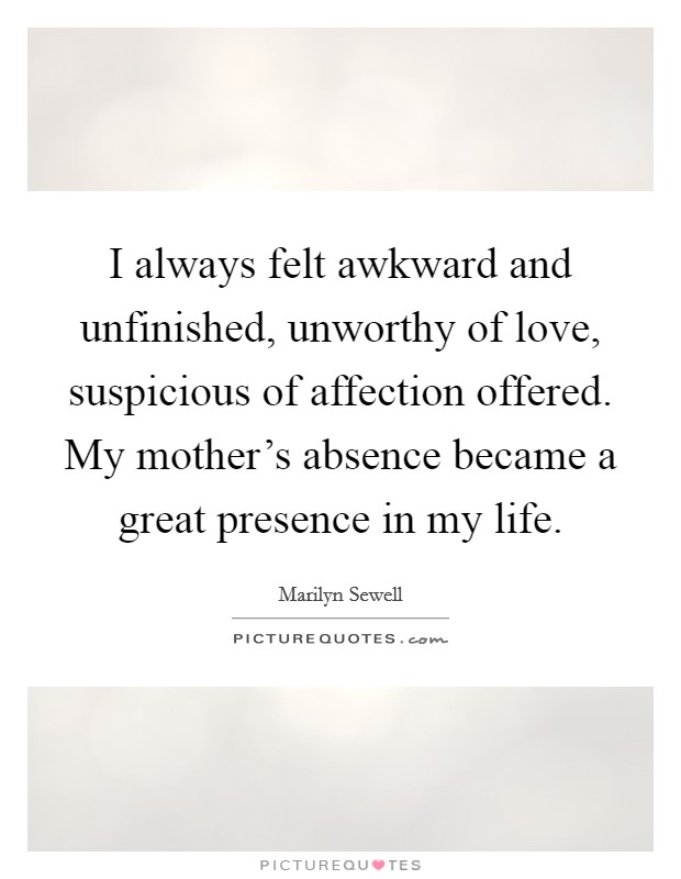 I always felt awkward and unfinished, unworthy of love, suspicious of affection offered. My mother’s absence became a great presence in my life Picture Quote #1