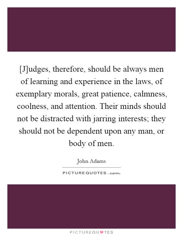 [J]udges, therefore, should be always men of learning and experience in the laws, of exemplary morals, great patience, calmness, coolness, and attention. Their minds should not be distracted with jarring interests; they should not be dependent upon any man, or body of men Picture Quote #1