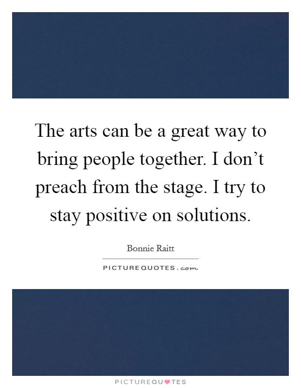 The arts can be a great way to bring people together. I don’t preach from the stage. I try to stay positive on solutions Picture Quote #1
