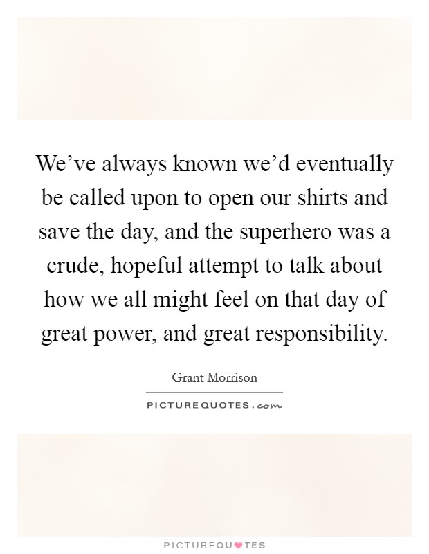 We’ve always known we’d eventually be called upon to open our shirts and save the day, and the superhero was a crude, hopeful attempt to talk about how we all might feel on that day of great power, and great responsibility Picture Quote #1